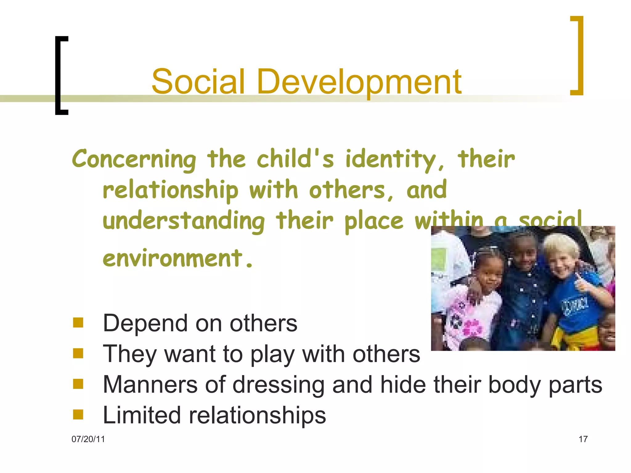 Social Development   Concerning the child's identity, their relationship with others, and understanding their place within a social environment .   Depend on others They want to play with others Manners of dressing and hide their body parts Limited relationships 