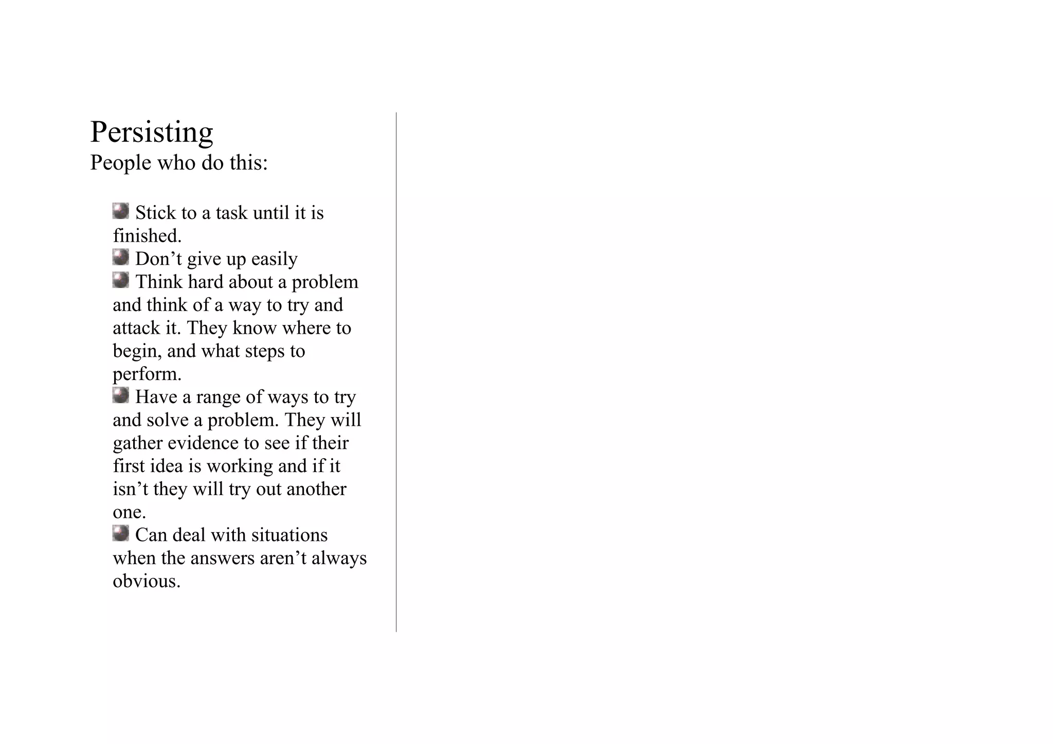 Persisting
People who do this:

     Stick to a task until it is
  finished.
     Don’t give up easily
     Think hard about a problem
  and think of a way to try and
  attack it. They know where to
  begin, and what steps to
  perform.
     Have a range of ways to try
  and solve a problem. They will
  gather evidence to see if their
  first idea is working and if it
  isn’t they will try out another
  one.
     Can deal with situations
  when the answers aren’t always
  obvious.
 