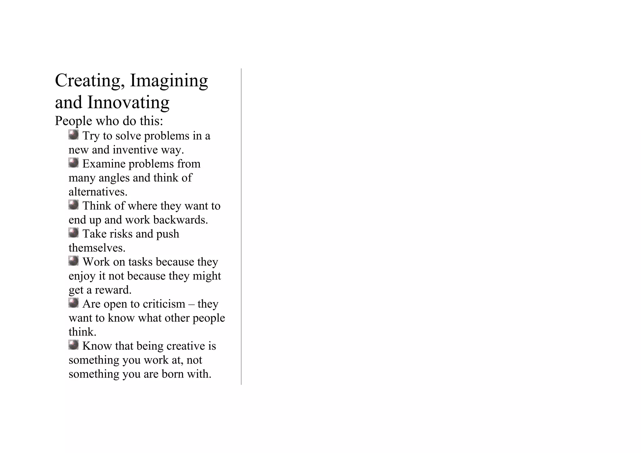 Creating, Imagining
and Innovating
People who do this:
     Try to solve problems in a
  new and inventive way.
     Examine problems from
  many angles and think of
  alternatives.
     Think of where they want to
  end up and work backwards.
     Take risks and push
  themselves.
     Work on tasks because they
  enjoy it not because they might
  get a reward.
     Are open to criticism – they
  want to know what other people
  think.
     Know that being creative is
  something you work at, not
  something you are born with.
 