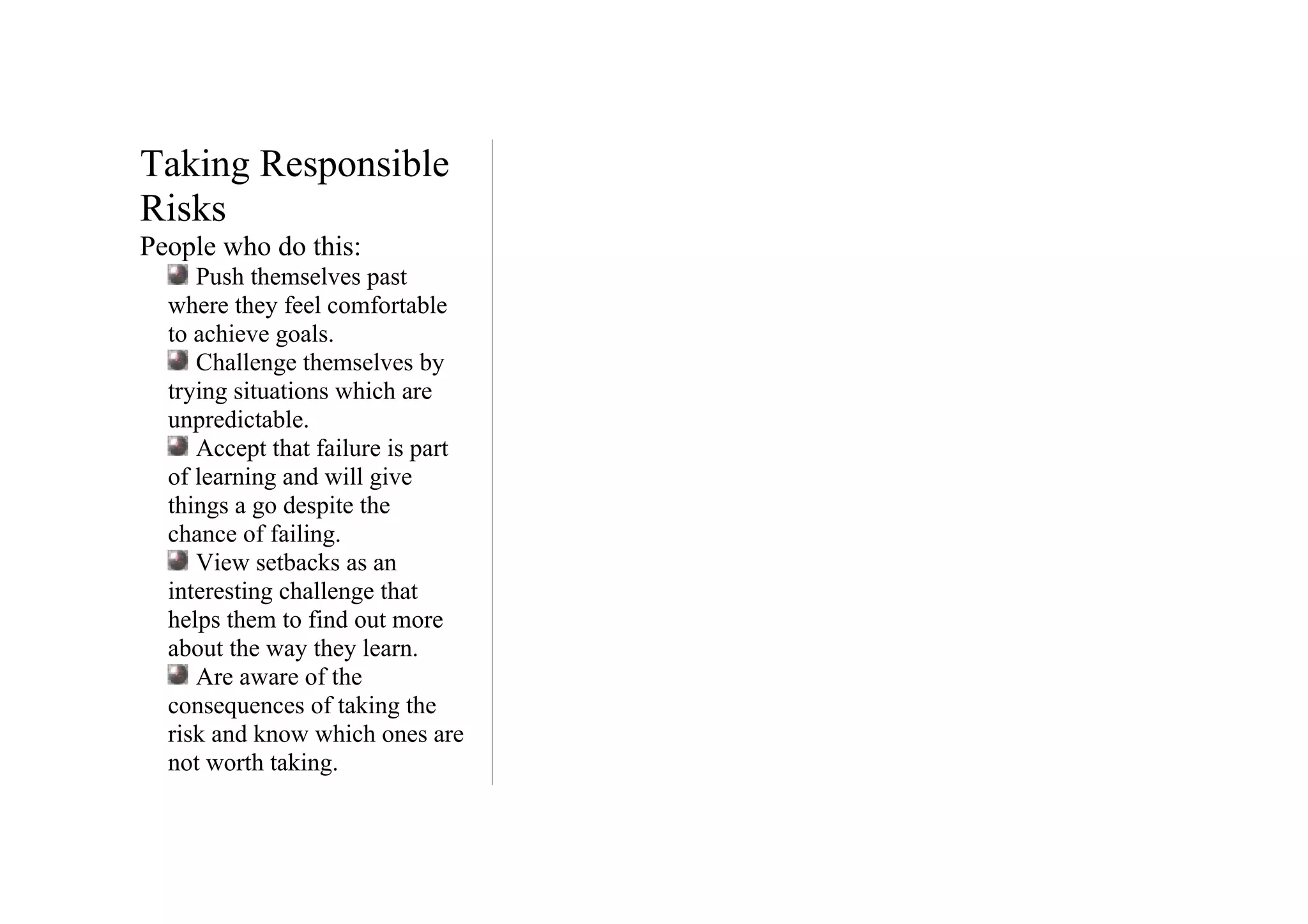 Taking Responsible
Risks
People who do this:
     Push themselves past
  where they feel comfortable
  to achieve goals.
     Challenge themselves by
  trying situations which are
  unpredictable.
     Accept that failure is part
  of learning and will give
  things a go despite the
  chance of failing.
     View setbacks as an
  interesting challenge that
  helps them to find out more
  about the way they learn.
     Are aware of the
  consequences of taking the
  risk and know which ones are
  not worth taking.
 