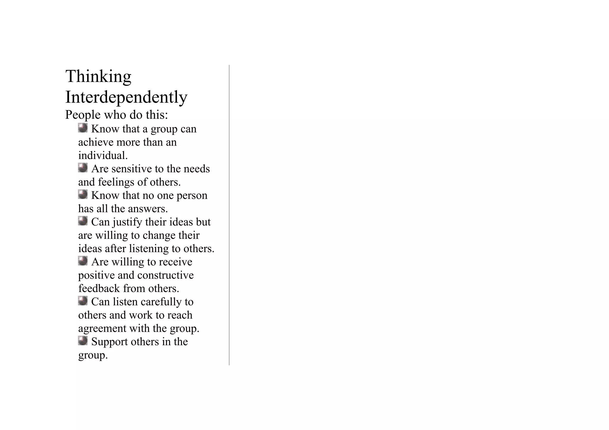 Thinking
Interdependently
People who do this:
     Know that a group can
  achieve more than an
  individual.
     Are sensitive to the needs
  and feelings of others.
     Know that no one person
  has all the answers.
     Can justify their ideas but
  are willing to change their
  ideas after listening to others.
     Are willing to receive
  positive and constructive
  feedback from others.
     Can listen carefully to
  others and work to reach
  agreement with the group.
     Support others in the
  group.
 