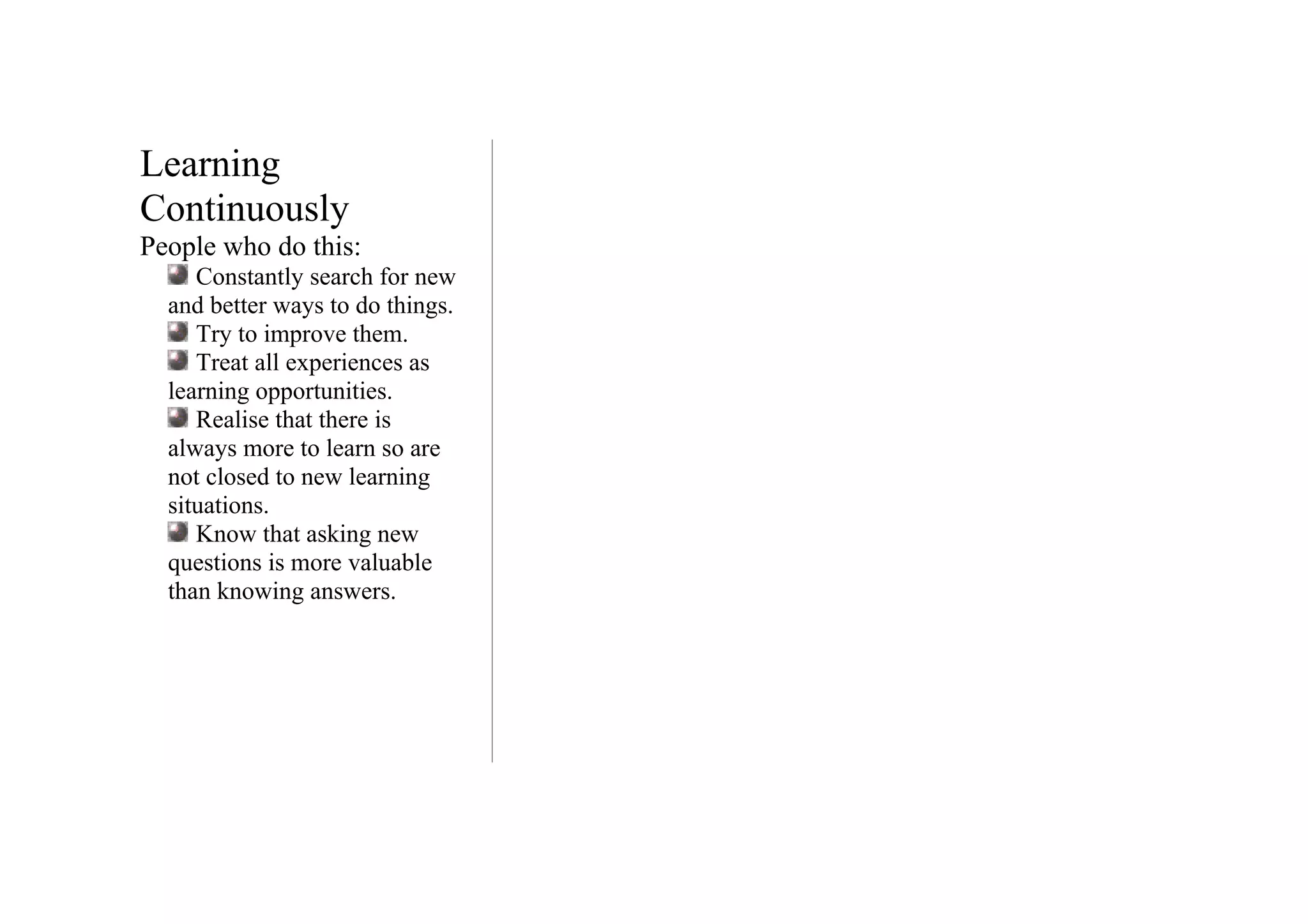 Learning
Continuously
People who do this:
     Constantly search for new
  and better ways to do things.
     Try to improve them.
     Treat all experiences as
  learning opportunities.
     Realise that there is
  always more to learn so are
  not closed to new learning
  situations.
     Know that asking new
  questions is more valuable
  than knowing answers.
 