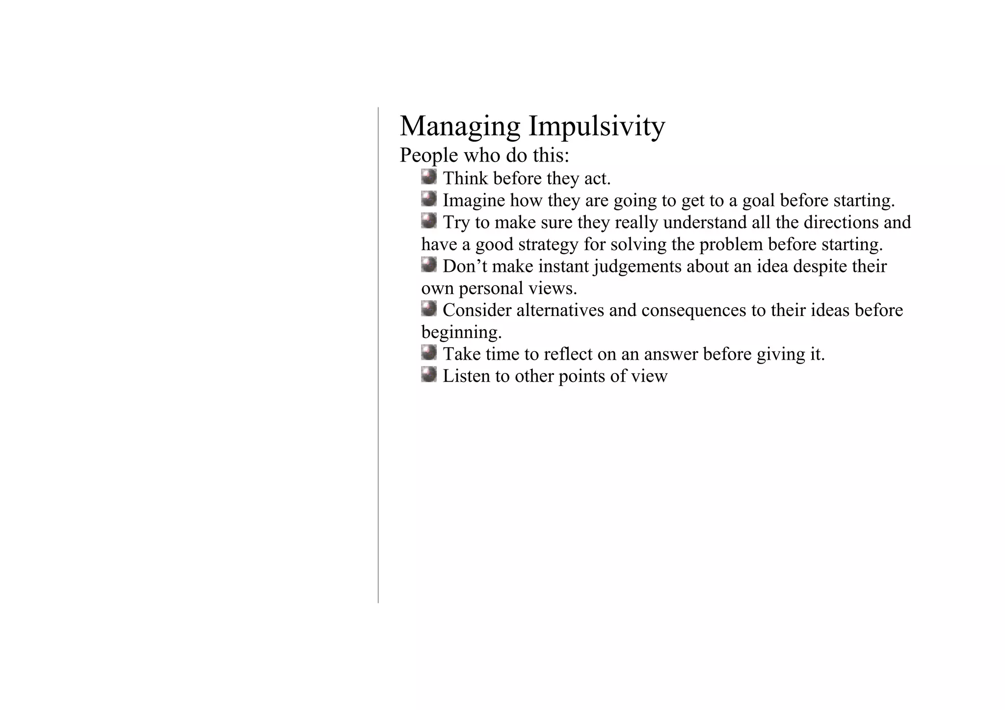 Managing Impulsivity
People who do this:
    Think before they act.
    Imagine how they are going to get to a goal before starting.
    Try to make sure they really understand all the directions and
  have a good strategy for solving the problem before starting.
    Don’t make instant judgements about an idea despite their
  own personal views.
    Consider alternatives and consequences to their ideas before
  beginning.
    Take time to reflect on an answer before giving it.
    Listen to other points of view
 