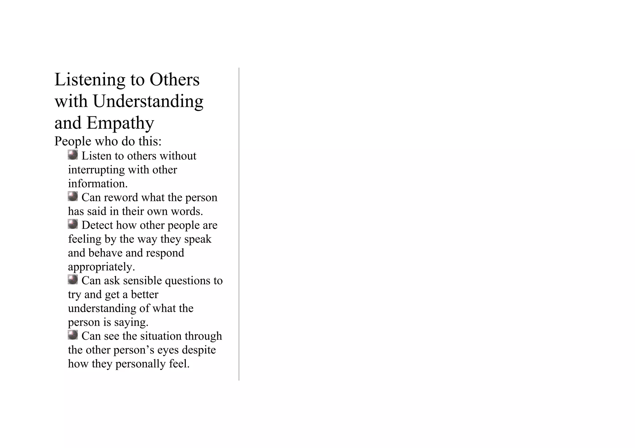 Listening to Others
with Understanding
and Empathy
People who do this:
     Listen to others without
  interrupting with other
  information.
     Can reword what the person
  has said in their own words.
     Detect how other people are
  feeling by the way they speak
  and behave and respond
  appropriately.
     Can ask sensible questions to
  try and get a better
  understanding of what the
  person is saying.
     Can see the situation through
  the other person’s eyes despite
  how they personally feel.
 