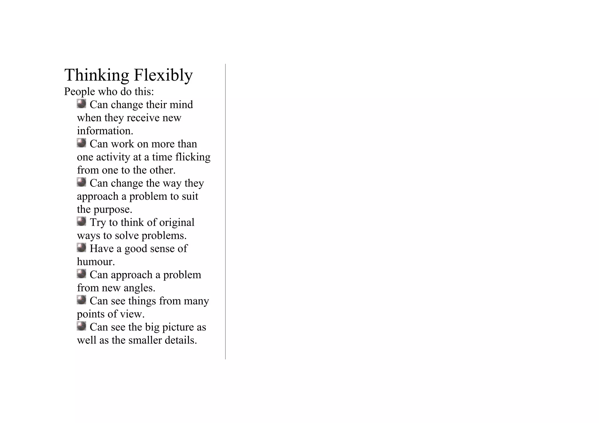 Thinking Flexibly
People who do this:
     Can change their mind
  when they receive new
  information.
     Can work on more than
  one activity at a time flicking
  from one to the other.
     Can change the way they
  approach a problem to suit
  the purpose.
     Try to think of original
  ways to solve problems.
     Have a good sense of
  humour.
     Can approach a problem
  from new angles.
     Can see things from many
  points of view.
     Can see the big picture as
  well as the smaller details.
 