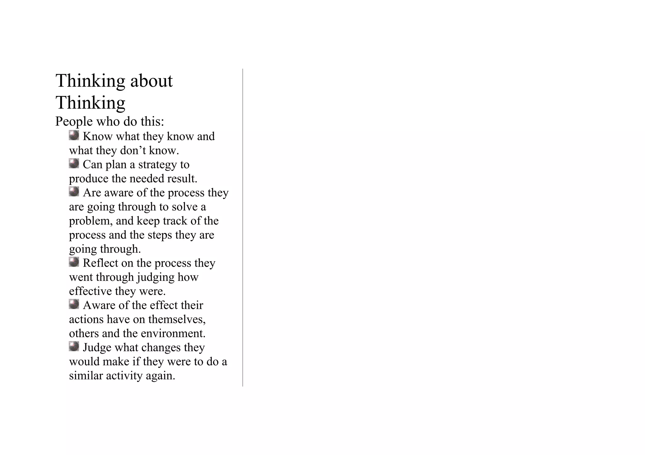 Thinking about
Thinking
People who do this:
     Know what they know and
  what they don’t know.
     Can plan a strategy to
  produce the needed result.
     Are aware of the process they
  are going through to solve a
  problem, and keep track of the
  process and the steps they are
  going through.
     Reflect on the process they
  went through judging how
  effective they were.
     Aware of the effect their
  actions have on themselves,
  others and the environment.
     Judge what changes they
  would make if they were to do a
  similar activity again.
 