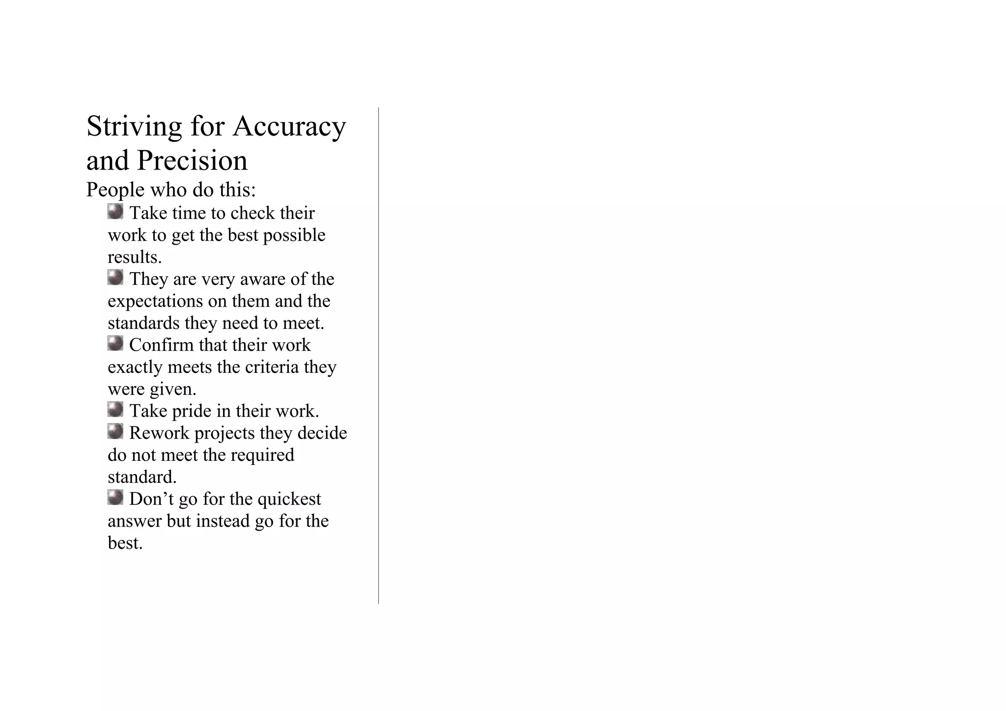 Striving for Accuracy
and Precision
People who do this:
     Take time to check their
  work to get the best possible
  results.
     They are very aware of the
  expectations on them and the
  standards they need to meet.
     Confirm that their work
  exactly meets the criteria they
  were given.
     Take pride in their work.
     Rework projects they decide
  do not meet the required
  standard.
     Don’t go for the quickest
  answer but instead go for the
  best.
 