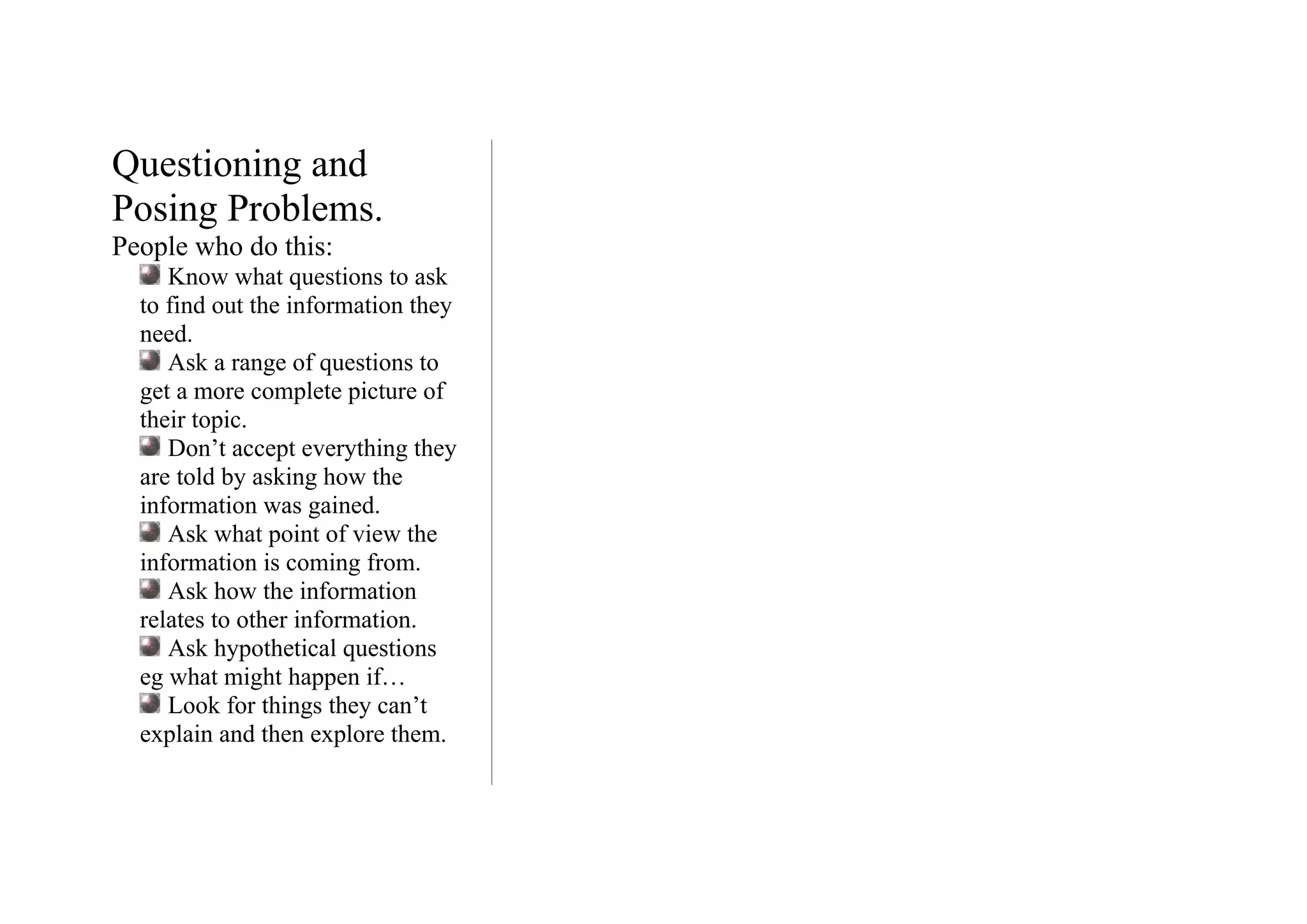 Questioning and
Posing Problems.
People who do this:
     Know what questions to ask
  to find out the information they
  need.
     Ask a range of questions to
  get a more complete picture of
  their topic.
     Don’t accept everything they
  are told by asking how the
  information was gained.
     Ask what point of view the
  information is coming from.
     Ask how the information
  relates to other information.
     Ask hypothetical questions
  eg what might happen if…
     Look for things they can’t
  explain and then explore them.
 