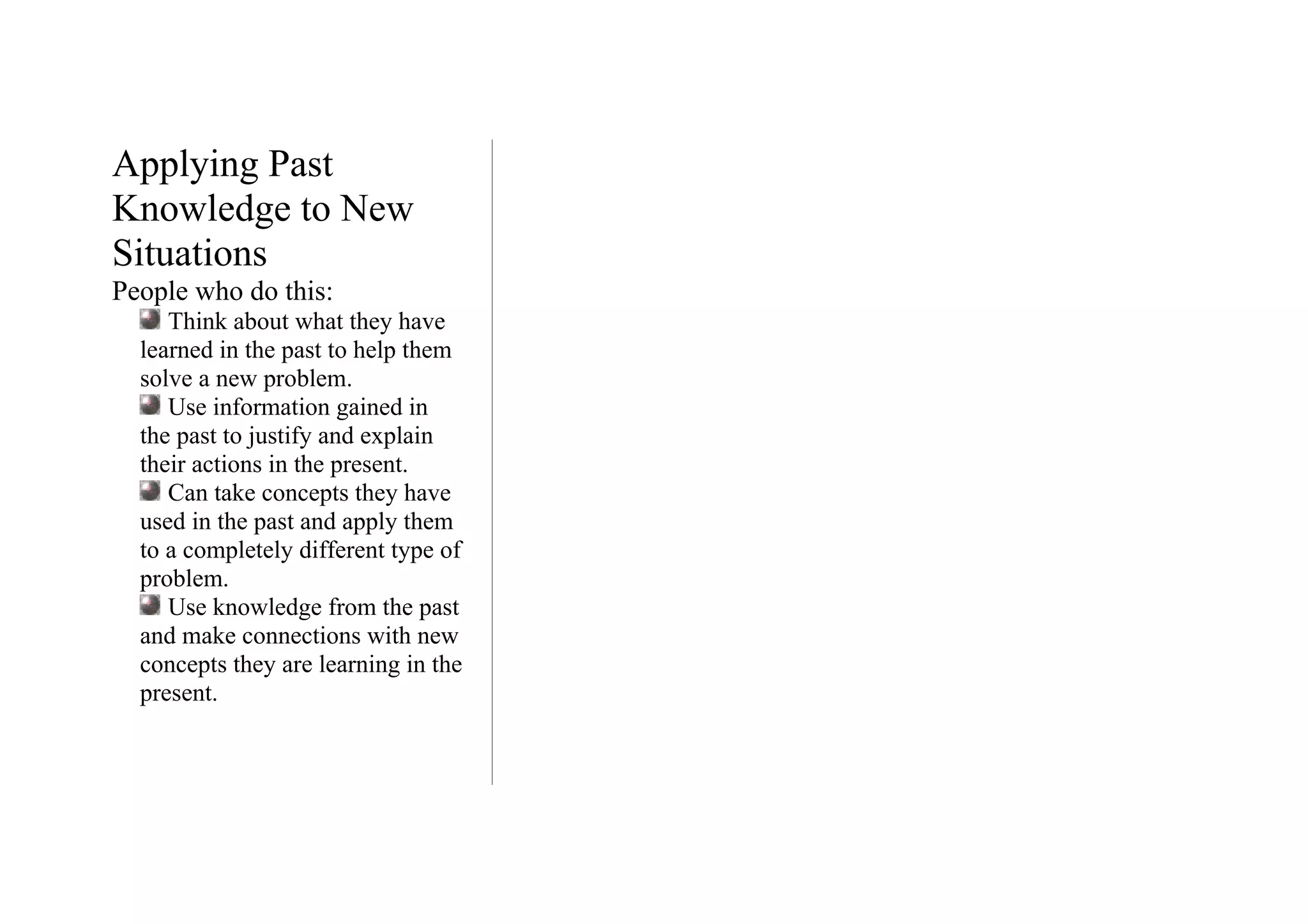 Applying Past
Knowledge to New
Situations
People who do this:
     Think about what they have
  learned in the past to help them
  solve a new problem.
     Use information gained in
  the past to justify and explain
  their actions in the present.
     Can take concepts they have
  used in the past and apply them
  to a completely different type of
  problem.
     Use knowledge from the past
  and make connections with new
  concepts they are learning in the
  present.
 