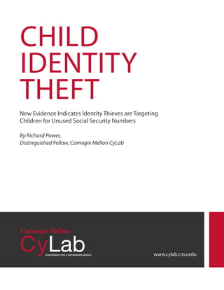 CHILD
IDENTITY
THEFT
New Evidence Indicates Identity Thieves are Targeting
Children for Unused Social Security Numbers
By Richard Power,
Distinguished Fellow, Carnegie Mellon CyLab

www.cylab.cmu.edu

 