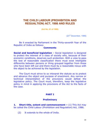 45
THE CHILD LABOUR (PROHIBITION AND
REGUALTION) ACT, 1986 AND RULES
(Act No. 61 of 1986)
[23rd
December, 1986]
Be it enacted by Parliament in the Thirty-seventh Year of the
Republic of India as follows:
Comments
Social and beneficial legislation – Social legislation is designed
to protect the interest of a class of society who, because of their
economic conditions, deserves such protection. With a view to pass
the test of reasonable classification there must exist intelligible
differentia between persons or thing grouped together from those
who have been left out and there must by a reasonable nexus with
the object to be achieved by the legislation.
The Court must strive to so interpret the statute as to protect
and advance the object and purpose of enactment. Any narrow or
technical interpretation of the provisions would defeat the
legislative policy. The Court must, therefore, keep the legislative
policy in mind in applying the provisions of the Act to the facts of
the case.
PART I
Preliminary
1. Short title, extent and commencement – (1) This Act may
be called the Child Labour (Prohibition and Regulation) Act, 1986.
(2) It extends to the whole of India.
 