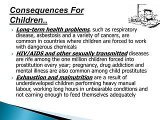  Long-term health problems, such as respiratory
disease, asbestosis and a variety of cancers, are
common in countries where children are forced to work
with dangerous chemicals
 HIV/AIDS and other sexually transmitted diseases
are rife among the one million children forced into
prostitution every year; pregnancy, drug addiction and
mental illness are also common among child prostitutes
 Exhaustion and malnutrition are a result of
underdeveloped children performing heavy manual
labour, working long hours in unbearable conditions and
not earning enough to feed themselves adequately
 