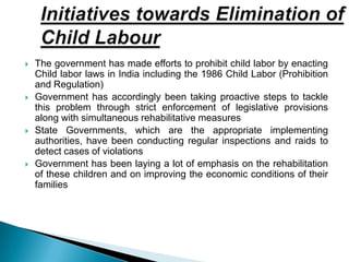  The government has made efforts to prohibit child labor by enacting
Child labor laws in India including the 1986 Child Labor (Prohibition
and Regulation)
 Government has accordingly been taking proactive steps to tackle
this problem through strict enforcement of legislative provisions
along with simultaneous rehabilitative measures
 State Governments, which are the appropriate implementing
authorities, have been conducting regular inspections and raids to
detect cases of violations
 Government has been laying a lot of emphasis on the rehabilitation
of these children and on improving the economic conditions of their
families
 