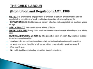  OBJECT:To prohibit the engagement of children in certain employment’s and to
regulate the conditions of work or children in certain other employment’s
 DEFINITION:Child: Child means a person who has not completed his fourteen years
of age.
 APPLICABILITY: In extends to the whole of India
 WEEKLY HOLIDAY:Every child shall be allowed in each week a holiday of one whole
day.
 HOURS AND PERIOD OF WORK: The period of work on each day shall not exceed
three hours and no child
 shall work for more than three hours before he has had an interval for rest for
 at least one hour. No child shall be permitted or required to work between 7
 P.m. and 8 a.m.
 No child shall be required or permitted to work overtime.
 