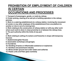 1. Transport of passengers, goods; or mails by railway
2. Cinder picking, clearing of an ash pit or building operation in the railway
premise.
3. Work in a catering establishment at a railway station, involving the movement
of vendor or any other employee of the establishment from one platform to
another or into or out of a moving train.
4. Work relating to the construction of railway station or with any other work
where such work is done in close proximity to or between the railway lines.
5. The port authority within the limits of any port.
107
6. Work relating to selling of crackers and fireworks in shops with temporary
licenses
7. Abattoirs/slaughter Houses
8. Automobile workshops and garages.
9. Founderies
10. Handling of taxies or inflammable substance or explosives
11. Handlom and powerloom industry
12. Mines (Under ground and under water) and collieries
13. Plastic units and Fiber glass workship
 