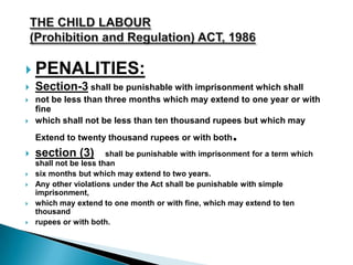  PENALITIES:
 Section-3 shall be punishable with imprisonment which shall
 not be less than three months which may extend to one year or with
fine
 which shall not be less than ten thousand rupees but which may
Extend to twenty thousand rupees or with both.
 section (3) shall be punishable with imprisonment for a term which
shall not be less than
 six months but which may extend to two years.
 Any other violations under the Act shall be punishable with simple
imprisonment,
 which may extend to one month or with fine, which may extend to ten
thousand
 rupees or with both.
 