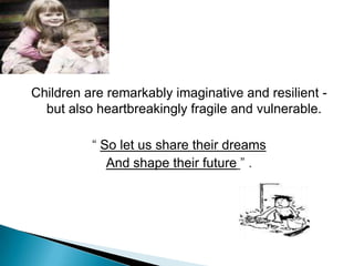 Children are remarkably imaginative and resilient -
but also heartbreakingly fragile and vulnerable.
“ So let us share their dreams
And shape their future ” .
 