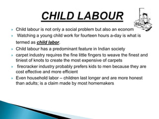 Child labour is not only a social problem but also an economic one
 Watching a young child work for fourteen hours a-day is what is
termed as child labor.
 Child labour has a predominant feature in Indian society
 carpet industry requires the fine little fingers to weave the finest and
tiniest of knots to create the most expensive of carpets
 firecracker industry probably prefers kids to men because they are
cost effective and more efficient
 Even household labor – children last longer and are more honest
than adults; is a claim made by most homemakers
 