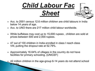  Acc. to 2001 census 12.6 million children are child labours in India
below 14 years of age.
 Acc. to UNO there are 217 million child labour worldwide.
 While buffaloes may cost up to 15,000 rupees , children are sold at
prices between 500 and 2,000 rupees.
 47 out of 100 children in India enrolled in class I reach class
VIII, putting the dropout rate at 52.79%.
 Approximately 16.64% of villages in the country do not have
facilities for primary schooling. (UNICEF)
 42 million children in the age-group 6-14 years do not attend school
in India.
 