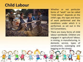 Child Labour
• Whether or not particular
forms of “work” can be called
“child labour” depends on the
child’s age, the type and hours
of work performed and the
conditions under which it is
performed, as set out in the
ILO Conventions.
• There are many forms of child
labour worldwide. Children are
engaged in agricultural labour,
in mining, in manufacturing, in
domestic service, types of
construction, scavenging and
begging on the streets.
 