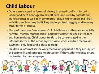 Child Labour
• Others are trapped in forms of slavery in armed conflicts, forced
labour and debt bondage (to pay off debts incurred by parents and
grandparents) as well as in commercial sexual exploitation and illicit
activities, such as drug trafficking and organized begging and in many
other forms of labour.
• Many of these are “worst forms” of child labour as they are especially
harmful, morally reprehensible, and they violate the child’s freedom
and human rights. Child labour tends to be concentrated in the
informal sector of the economy. For some work, children receive no
payment, only food and a place to sleep.
• Children in informal sector work receive no payment if they are injured
or become ill, and can seek no protection if they suffer violence or are
maltreated by their employer.
 