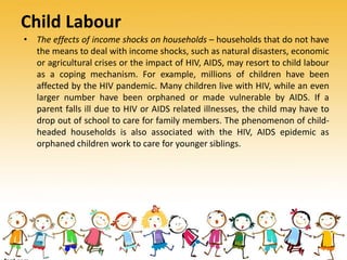 Child Labour
• The effects of income shocks on households – households that do not have
the means to deal with income shocks, such as natural disasters, economic
or agricultural crises or the impact of HIV, AIDS, may resort to child labour
as a coping mechanism. For example, millions of children have been
affected by the HIV pandemic. Many children live with HIV, while an even
larger number have been orphaned or made vulnerable by AIDS. If a
parent falls ill due to HIV or AIDS related illnesses, the child may have to
drop out of school to care for family members. The phenomenon of child-
headed households is also associated with the HIV, AIDS epidemic as
orphaned children work to care for younger siblings.
 