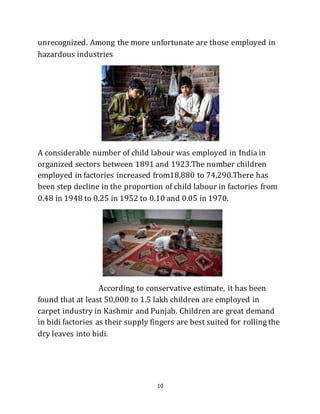 10
unrecognized. Among the more unfortunate are those employed in
hazardous industries
A considerable number of child labour was employed in India in
organized sectors between 1891 and 1923.The number children
employed in factories increased from18,880 to 74,290.There has
been step decline in the proportion of child labour in factories from
0.48 in 1948 to 0.25 in 1952 to 0.10 and 0.05 in 1970.
According to conservative estimate, it has been
found that at least 50,000 to 1.5 lakh children are employed in
carpet industry in Kashmir and Punjab. Children are great demand
in bidi factories as their supply fingers are best suited for rolling the
dry leaves into bidi.
 