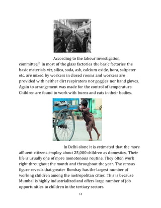 11
According to the labour investigation
committee,” in most of the glass factories the basic factories the
basic materials viz, silica, soda, ash, calcium oxide, bora, saltpeter
etc. are mixed by workers in closed rooms and workers are
provided with neither dirt respirators nor goggles nor hand gloves.
Again to arrangement was made for the control of temperature.
Children are found to work with burns and cuts in their bodies.
In Delhi alone it is estimated that the more
affluent citizens employ about 25,000 children as domestics. Their
life is usually one of more monotonous routine. They often work
right throughout the month and throughout the year. The census
figure reveals that greater Bombay has the largest number of
working children among the metropolitan cities. This is because
Mumbai is highly industrialized and offers large number of job
opportunities to children in the tertiary sectors.
 