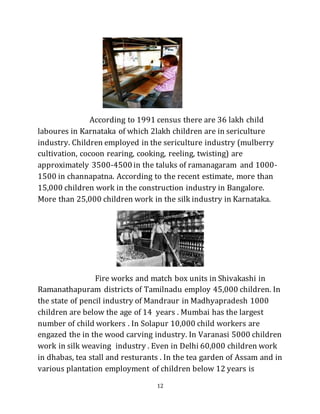 12
According to 1991 census there are 36 lakh child
laboures in Karnataka of which 2lakh children are in sericulture
industry. Children employed in the sericulture industry (mulberry
cultivation, cocoon rearing, cooking, reeling, twisting) are
approximately 3500-4500 in the taluks of ramanagaram and 1000-
1500 in channapatna. According to the recent estimate, more than
15,000 children work in the construction industry in Bangalore.
More than 25,000 children work in the silk industry in Karnataka.
Fire works and match box units in Shivakashi in
Ramanathapuram districts of Tamilnadu employ 45,000 children. In
the state of pencil industry of Mandraur in Madhyapradesh 1000
children are below the age of 14 years . Mumbai has the largest
number of child workers . In Solapur 10,000 child workers are
engazed the in the wood carving industry. In Varanasi 5000 children
work in silk weaving industry . Even in Delhi 60,000 children work
in dhabas, tea stall and resturants . In the tea garden of Assam and in
various plantation employment of children below 12 years is
 