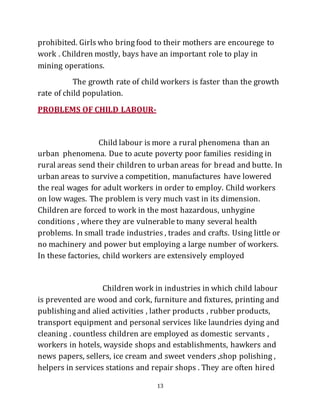 13
prohibited. Girls who bring food to their mothers are encourege to
work . Children mostly, bays have an important role to play in
mining operations.
The growth rate of child workers is faster than the growth
rate of child population.
PROBLEMS OF CHILD LABOUR-
Child labour is more a rural phenomena than an
urban phenomena. Due to acute poverty poor families residing in
rural areas send their children to urban areas for bread and butte. In
urban areas to survive a competition, manufactures have lowered
the real wages for adult workers in order to employ. Child workers
on low wages. The problem is very much vast in its dimension.
Children are forced to work in the most hazardous, unhygine
conditions , where they are vulnerable to many several health
problems. In small trade industries , trades and crafts. Using little or
no machinery and power but employing a large number of workers.
In these factories, child workers are extensively employed
Children work in industries in which child labour
is prevented are wood and cork, furniture and fixtures, printing and
publishing and alied activities , lather products , rubber products,
transport equipment and personal services like laundries dying and
cleaning . countless children are employed as domestic servants ,
workers in hotels, wayside shops and establishments, hawkers and
news papers, sellers, ice cream and sweet venders ,shop polishing ,
helpers in services stations and repair shops . They are often hired
 