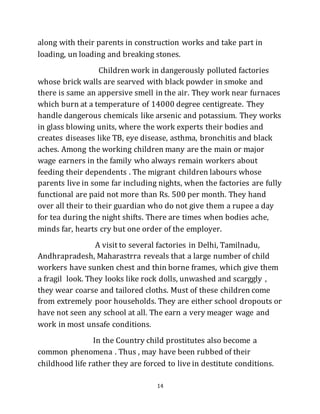 14
along with their parents in construction works and take part in
loading, un loading and breaking stones.
Children work in dangerously polluted factories
whose brick walls are searved with black powder in smoke and
there is same an appersive smell in the air. They work near furnaces
which burn at a temperature of 14000 degree centigreate. They
handle dangerous chemicals like arsenic and potassium. They works
in glass blowing units, where the work experts their bodies and
creates diseases like TB, eye disease, asthma, bronchitis and black
aches. Among the working children many are the main or major
wage earners in the family who always remain workers about
feeding their dependents . The migrant children labours whose
parents live in some far including nights, when the factories are fully
functional are paid not more than Rs. 500 per month. They hand
over all their to their guardian who do not give them a rupee a day
for tea during the night shifts. There are times when bodies ache,
minds far, hearts cry but one order of the employer.
A visit to several factories in Delhi, Tamilnadu,
Andhrapradesh, Maharastrra reveals that a large number of child
workers have sunken chest and thin borne frames, which give them
a fragil look. They looks like rock dolls, unwashed and scarggly ,
they wear coarse and tailored cloths. Must of these children come
from extremely poor households. They are either school dropouts or
have not seen any school at all. The earn a very meager wage and
work in most unsafe conditions.
In the Country child prostitutes also become a
common phenomena . Thus , may have been rubbed of their
childhood life rather they are forced to live in destitute conditions.
 