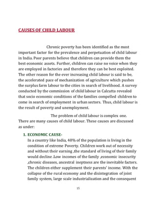 15
CAUSES OF CHILD LABOUR
Chronic poverty has been identified as the most
important factor for the prevalence and perpetuation of child labour
in India. Poor parents believe that children can provide them the
best economic assets. Further, children can raise no voice when they
are employed in factories and therefore they can be best exploited.
The other reason for the ever increasing child labour is said to be,
the accelerated pace of mechanization of agriculture which pushes
the surplus farm labour to the cities in search of livelihood. A survey
conducted by the commission of child labour in Calcutta revealed
that socio economic conditions of the families compelled children to
come in search of employment in urban sectors. Thus, child labour is
the result of poverty and unemployment.
The problem of child labour is complex one.
There are many causes of child labour. These causes are discussed
as under:
1. ECONOMIC CAUSE-
In a country like India, 40% of the population is living in the
condition of extreme Poverty. Children work out of necessity
and without their earning ,the standard of living of their family
would decline .Low incomes of the family ,economic insecurity
,chronic diseases, ancestral ineptness are the inevitable factors.
The children either supplement their parents’ income. With the
collapse of the rural economy and the disintegration of joint
family system, large scale industrialization and the consequent
 