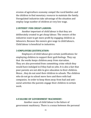 16
erosion of agriculture economy compel the rural families and
the children to find monetary resource to maintain the family.
Unregulated industries take advantage of the situation and
employ large number of children at very low wage.
2-INTERST FOR CHEAP LABOUR-
Another important of child labour is that they are
deliberately created to get cheap labour. The owners of the
industries want to get more profit by engaging children as
labourers. Because the owners give wage to child labours.
Child labour is beneficial to industries.
3-EMPLOYERS JUSTIFICATION-
Employers of child labour give certain justifications for
employing children to support their guilt feelings. They say
that the works keeps children away from starvation.
They are also prevented from committing crime which they
would have indulged in if they had no jobs. It is also a fact that
poor parents are not able to give education to their children.
Hence , they do not send their children to schools. The children
who do not go to school move here and there with bad
companies. In order to keep them away from bad and anti-
social activities the parents engage their children in certain
work.
4-FAILURE OF GOVERNMENT MACHINERY-
Another cause of child labour is the failure of
government machinery. There is a nexus between the personal
 