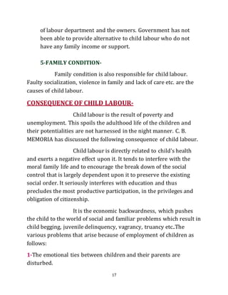 17
of labour department and the owners. Government has not
been able to provide alternative to child labour who do not
have any family income or support.
5-FAMILY CONDITION-
Family condition is also responsible for child labour.
Faulty socialization, violence in family and lack of care etc. are the
causes of child labour.
CONSEQUENCE OF CHILD LABOUR-
Child labour is the result of poverty and
unemployment. This spoils the adulthood life of the children and
their potentialities are not harnessed in the night manner. C. B.
MEMORIA has discussed the following consequence of child labour.
Child labour is directly related to child’s health
and exerts a negative effect upon it. It tends to interfere with the
moral family life and to encourage the break down of the social
control that is largely dependent upon it to preserve the existing
social order. It seriously interferes with education and thus
precludes the most productive participation, in the privileges and
obligation of citizenship.
It is the economic backwardness, which pushes
the child to the world of social and familiar problems which result in
child begging, juvenile delinquency, vagrancy, truancy etc..The
various problems that arise because of employment of children as
follows:
1-The emotional ties between children and their parents are
disturbed.
 