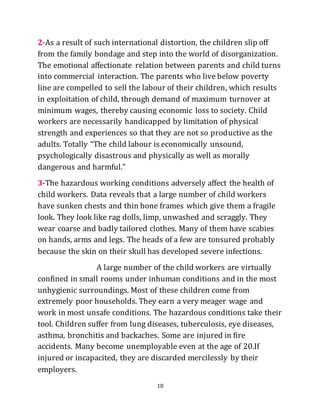 18
2-As a result of such international distortion, the children slip off
from the family bondage and step into the world of disorganization.
The emotional affectionate relation between parents and child turns
into commercial interaction. The parents who live below poverty
line are compelled to sell the labour of their children, which results
in exploitation of child, through demand of maximum turnover at
minimum wages, thereby causing economic loss to society. Child
workers are necessarily handicapped by limitation of physical
strength and experiences so that they are not so productive as the
adults. Totally “The child labour is economically unsound,
psychologically disastrous and physically as well as morally
dangerous and harmful.”
3-The hazardous working conditions adversely affect the health of
child workers. Data reveals that a large number of child workers
have sunken chests and thin bone frames which give them a fragile
look. They look like rag dolls, limp, unwashed and scraggly. They
wear coarse and badly tailored clothes. Many of them have scabies
on hands, arms and legs. The heads of a few are tonsured probably
because the skin on their skull has developed severe infections.
A large number of the child workers are virtually
confined in small rooms under inhuman conditions and in the most
unhygienic surroundings. Most of these children come from
extremely poor households. They earn a very meager wage and
work in most unsafe conditions. The hazardous conditions take their
tool. Children suffer from lung diseases, tuberculosis, eye diseases,
asthma, bronchitis and backaches. Some are injured in fire
accidents. Many become unemployable even at the age of 20.If
injured or incapacited, they are discarded mercilessly by their
employers.
 