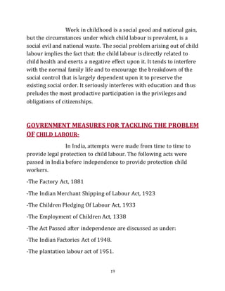 19
Work in childhood is a social good and national gain,
but the circumstances under which child labour is prevalent, is a
social evil and national waste. The social problem arising out of child
labour implies the fact that: the child labour is directly related to
child health and exerts a negative effect upon it. It tends to interfere
with the normal family life and to encourage the breakdown of the
social control that is largely dependent upon it to preserve the
existing social order. It seriously interferes with education and thus
preludes the most productive participation in the privileges and
obligations of citizenships.
GOVRENMENT MEASURES FOR TACKLING THE PROBLEM
OF CHILD LABOUR-
In India, attempts were made from time to time to
provide legal protection to child labour. The following acts were
passed in India before independence to provide protection child
workers.
-The Factory Act, 1881
-The Indian Merchant Shipping of Labour Act, 1923
-The Children Pledging Of Labour Act, 1933
-The Employment of Children Act, 1338
-The Act Passed after independence are discussed as under:
-The Indian Factories Act of 1948.
-The plantation labour act of 1951.
 