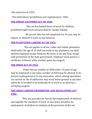 20
-The mines act of 1952.
- The child labour (prohibition and regulation)act, 1986.
THE INDIAN FACTORIES ACT OF 1948-
This act has limited hours of work for children,
prohibited night work and provided for weekly holiday.
‘No person who has not completed his 14 year may be
require or allowed to work in any factories.
THE PLANTATION LABOUR ACT OF 1951-
This act applies to all tea, coffee and rubber plantation,
child under the age of 12 shall not work in any plantation, no child
shall be employed except between the hours 6 am and 7pm, except
with permission of the state government. Employer must possess a
certificate of fitness of the workers given by surgeon.
THE MINES ACT OF 1952-
Under this act number of child under 15 years of age
may be employed in any mine, number of child may be allowed to be
present underground or in any excavation. where mining operations
are carried on. No of adolescent may work below ground in any time
unless he is certified to be medically fit to work as an adult by a
certifying surgeon.
THE CHILD LABOUR (PROHIBITION AND REGULATION) ACT
1986-
This acts provides for ban on the employment of children
and regulate the condition of work .It says down penalties for
employment of children in violation of the provision of this act.
 
