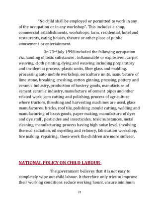 21
“No child shall be employed or permitted to work in any
of the occupation or in any workshop”. This includes a shop,
commercial establishments, workshops, farm, residential, hotel and
restaurants, eating houses, theatre or other place of public
amusement or entertainment.
On 23rd July 1998 included the following occupation
viz, handing of toxic substances , inflammable or explosives , carpet
weaving, cloth printing, dying and weaving including preparatory
and incident at process, plastic units, fiber glass and molding,
processing auto mobile workshop, sericulture units, manufacture of
lime stone, breaking, crushing, cotton ginning, pressing, pottery and
ceramic industry, production of hosiery goods, manufacture of
cement ceramic industry, manufacture of cement pipes and other
related work, gem cutting and polishing, process of agriculture
where tractors, threshing and harvesting machines are used, glass
manufactures, bricks, roof tile, polishing ,mould cutting, welding and
manufacturing of brass goods, paper making, manufacture of dyes
and dye staff , pesticides and insecticides, toxic substances, metal
cleaning, manufacturing process having high noise level, involving
thermal radiation, oil expelling and refinery, fabrication workshop,
tire making repairing , these work the children are more sufferer.
NATIONAL POLICY ON CHILD LABOUR-
The government believes that it is not easy to
completely wipe out child labour. It therefore only tries to improve
their working conditions reduce working hours, ensure minimum
 