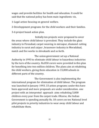 22
wages and provide facilities for health and education. It could be
said that the national policy has been main ingredients viz,
1-Legal action focusing on general welfare.
2-Developpment programs for the child workers and their families.
3-A project based action plan.
Initially ten projects were proposed to cover
the areas where child labour is prevalent. They include the glass
industry in Firozabad, carpet weaving in mirzapur, diamond cutting
industry in surat and zaipur , brassware industry in Moradabad,
match and fire works in shivakashi and so forth.
The union government set up a National
Authority in 1993 to eliminate child labour in hazardous industries
by the turn of the country. Rs.850 corers were provided in this plan
for benefiting into two million children. The plans aim at rehabiting
the child workers, giving them education in 15,000 schools in
different parts of the country.
The Government is also implementing the
international program for elimination of child labour. The program
was launched in January 1993. 33 action programs under this have
been approved and more proposals are under consideration. one
project with an interpreted approach aims rehabiting 5,000
children every year from the carpet trade. Ofcorse, the Indian
Government is spending annually Rs. 10 corers on ten National level
pilot projects in priority industries to wear away child labour and
rehabilitate them.
 