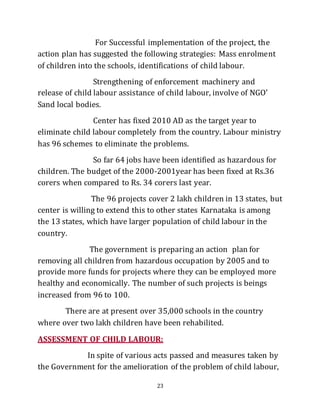 23
For Successful implementation of the project, the
action plan has suggested the following strategies: Mass enrolment
of children into the schools, identifications of child labour.
Strengthening of enforcement machinery and
release of child labour assistance of child labour, involve of NGO’
Sand local bodies.
Center has fixed 2010 AD as the target year to
eliminate child labour completely from the country. Labour ministry
has 96 schemes to eliminate the problems.
So far 64 jobs have been identified as hazardous for
children. The budget of the 2000-2001year has been fixed at Rs.36
corers when compared to Rs. 34 corers last year.
The 96 projects cover 2 lakh children in 13 states, but
center is willing to extend this to other states Karnataka is among
the 13 states, which have larger population of child labour in the
country.
The government is preparing an action plan for
removing all children from hazardous occupation by 2005 and to
provide more funds for projects where they can be employed more
healthy and economically. The number of such projects is beings
increased from 96 to 100.
There are at present over 35,000 schools in the country
where over two lakh children have been rehabilited.
ASSESSMENT OF CHILD LABOUR:
In spite of various acts passed and measures taken by
the Government for the amelioration of the problem of child labour,
 