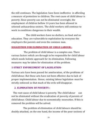 24
the still continues. The legislation have been ineffective in affording
a measure of protection to children. The root cause of child labour is
poverty .Since poverty can not be eliminated overnight, the
employment of children bellow 14 years has been allowed in
selected unhazardous sectors. The child workers still continue to
work in conditions dangerous to their wealth.
The child workers have no shelters, no food and no
education. They are vulnerable to exploitation by everyone the
employers the parents and even the common man.
SUGGESTION FOR ELIMINATION OF CHILD LABOUR:-
The problem of child labour is a complex one. There
various factors which are through to be responsible for child labour
which needs holistic approach for its elimination. Following
measures may be taken for elimination of the problem.
1-STRICT ENFORCEMENT OF LAGISLATION-
Various acts have been passed for amelioration, of the problems of
child labour. But these acts have not been effective due to lack of
proper implementation. Hence, existing labour legislation must be
strictly enforced so that much of the evils will disappear.
2. ELIMINATION OF POVERTY:-
The root cause of child labour is poverty. The child labour can
not be eliminated without the eradication of poverty of parents of
child labour. Child labour due to economically necessities. If this is
removed the problem will be solved.
The problem of elimination of child labours should be
doubly attacked, on the one hand, the income of the poor sections of
 