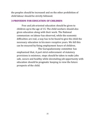 25
the peoples should be increased and on the other prohibition of
child labour should be strictly followed.
3-PROVISION FOR EDUCATION OF CHILDREN-
Free and job oriented education should be given to
children up to the age of 15. The child workers should also
given education along with their work. The National
communism on labour has observed, while the economic
difficulties are real, a way has to be found to give the child the
necessary education in his more receptive years. We fell this
can be ensured by fixing employment hours of children.
The Gurupadaswamy committee has
emphasized that, A part strict enforcement of statutory
provisions is existence, steps should be taken to make jobs
safe, secure and healthy while dovetailing job oppertunity with
education should be pragmatic keeping in view the future
prospects of the child.
 