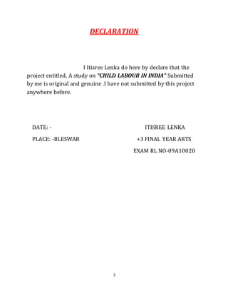 3
DECLARATION
I Itisree Lenka do here by declare that the
project entitled, A study on “CHILD LABOUR IN INDIA” Submitted
by me is original and genuine .I have not submitted by this project
anywhere before.
DATE: - ITISREE LENKA
PLACE: -BLESWAR +3 FINAL YEAR ARTS
EXAM RL NO-09A10020
 