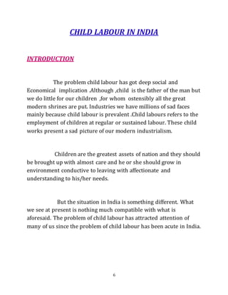 6
CHILD LABOUR IN INDIA
INTRODUCTION
The problem child labour has got deep social and
Economical implication .Although ,child is the father of the man but
we do little for our children ,for whom ostensibly all the great
modern shrines are put. Industries we have millions of sad faces
mainly because child labour is prevalent .Child labours refers to the
employment of children at regular or sustained labour. These child
works present a sad picture of our modern industrialism.
Children are the greatest assets of nation and they should
be brought up with almost care and he or she should grow in
environment conductive to leaving with affectionate and
understanding to his/her needs.
But the situation in India is something different. What
we see at present is nothing much compatible with what is
aforesaid. The problem of child labour has attracted attention of
many of us since the problem of child labour has been acute in India.
 