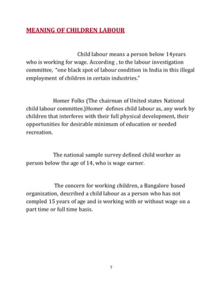 7
MEANING OF CHILDREN LABOUR
Child labour means a person below 14years
who is working for wage. According , to the labour investigation
committee, “one black spot of labour condition in India in this illegal
employment of children in certain industries.”
Homer Folks (The chairman of United states National
child labour committee.)Homer defines child labour as, any work by
children that interferes with their full physical development, their
opportunities for desirable minimum of education or needed
recreation.
The national sample survey defined child worker as
person below the age of 14, who is wage earner.
The concern for working children, a Bangalore based
organization, described a child labour as a person who has not
compled 15 years of age and is working with or without wage on a
part time or full time basis.
 