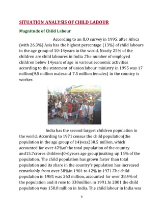 8
SITUATION ANALYSIS OF CHILD LABOUR
Magnitude of Child Labour
According to an ILO survey in 1995, after Africa
(with 26.3%) Asia has the highest percentage (13%) of child labours
in the age group of 10-14years in the world. Nearly 25% of the
children are child laboures in India .The number of employed
children below 14years of age in various economic activities
according to the statement of union labour ministry in 1995 was 17
million(9.5 million malesand 7.5 million females) in the country is
worker.
India has the second largest children population in
the world. According to 1971 census the child population(the
population in the age group of 14)was230.5 million, which
accounted for over 42%of the total population of the country
and15.7crores children(0-6years age group)making up 15% of the
population. The child population has grown faster than total
population and its share in the country’s population has increased
remarkably from over 38%in 1901 to 42% in 1971.The child
population in 1981 was 263 million, accounted for over 38.4% of
the population and it rose to 330million in 1991.In 2001 the child
population was 158.8 million in India. The child labour in India was
 