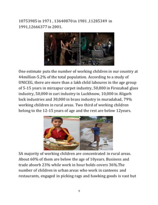 9
10753985 in 1971 , 13640870 in 1981 ,11285349 in
1991,12666377 in 2001.
One estimate puts the number of working children in our country at
44million-5.2% of the total population. According to a study of
UNICEG, there are more than a lakh child laboures in the age group
of 5-15 years in mirzapur carpet industry, 50,000 in Firozabad glass
industry, 50,000 in zari industry in Luckhnow, 10,000 in Aligarh
lock industries and 30,000 in brass industry in muradabad, 79%
working children in rural areas. Two third of working children
belong to the 12-15 years of age and the rest are below 12years.
SA majority of working children are concentrated in rural areas.
About 60% of them are below the age of 10years. Business and
trade absorb 23% while work in hour holds covers 36%.The
number of children in urban areas who work in canteens and
restaurants, engaged in picking rags and hawking goods is vast but
 