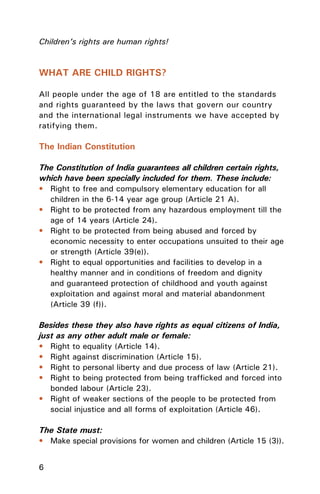 6
Children’s rights are human rights!
WHAT ARE CHILD RIGHTS?
All people under the age of 18 are entitled to the standards
and rights guaranteed by the laws that govern our country
and the international legal instruments we have accepted by
ratifying them.
The Indian Constitution
The Constitution of India guarantees all children certain rights,
which have been specially included for them. These include:
• Right to free and compulsory elementary education for all
children in the 6-14 year age group (Article 21 A).
• Right to be protected from any hazardous employment till the
age of 14 years (Article 24).
• Right to be protected from being abused and forced by
economic necessity to enter occupations unsuited to their age
or strength (Article 39(e)).
• Right to equal opportunities and facilities to develop in a
healthy manner and in conditions of freedom and dignity
and guaranteed protection of childhood and youth against
exploitation and against moral and material abandonment
(Article 39 (f)).
Besides these they also have rights as equal citizens of India,
just as any other adult male or female:
• Right to equality (Article 14).
• Right against discrimination (Article 15).
• Right to personal liberty and due process of law (Article 21).
• Right to being protected from being trafﬁcked and forced into
bonded labour (Article 23).
• Right of weaker sections of the people to be protected from
social injustice and all forms of exploitation (Article 46).
The State must:
• Make special provisions for women and children (Article 15 (3)).
 