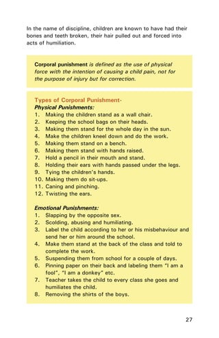27
Types of Corporal Punishment-
Physical Punishments:
1. Making the children stand as a wall chair.
2. Keeping the school bags on their heads.
3. Making them stand for the whole day in the sun.
4. Make the children kneel down and do the work.
5. Making them stand on a bench.
6. Making them stand with hands raised.
7. Hold a pencil in their mouth and stand.
8. Holding their ears with hands passed under the legs.
9. Tying the children’s hands.
10. Making them do sit-ups.
11. Caning and pinching.
12. Twisting the ears.
Emotional Punishments:
1. Slapping by the opposite sex.
2. Scolding, abusing and humiliating.
3. Label the child according to her or his misbehaviour and
send her or him around the school.
4. Make them stand at the back of the class and told to
complete the work.
5. Suspending them from school for a couple of days.
6. Pinning paper on their back and labeling them “I am a
fool”, “I am a donkey” etc.
7. Teacher takes the child to every class she goes and
humiliates the child.
8. Removing the shirts of the boys.
Corporal punishment is deﬁned as the use of physical
force with the intention of causing a child pain, not for
the purpose of injury but for correction.
In the name of discipline, children are known to have had their
bones and teeth broken, their hair pulled out and forced into
acts of humiliation.
 