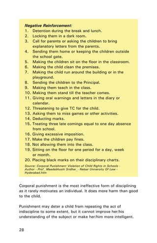 28
Negative Reinforcement:
1. Detention during the break and lunch.
2. Locking them in a dark room.
3. Call for parents or asking the children to bring
explanatory letters from the parents.
4. Sending them home or keeping the children outside
the school gate.
5. Making the children sit on the ﬂoor in the classroom.
6. Making the child clean the premises.
7. Making the child run around the building or in the
playground.
8. Sending the children to the Principal.
9. Making them teach in the class.
10. Making them stand till the teacher comes.
11. Giving oral warnings and letters in the diary or
calendar.
12. Threatening to give TC for the child.
13. Asking them to miss games or other activities.
14. Deducting marks.
15. Treating three late comings equal to one day absence
from school.
16. Giving excessive imposition.
17. Make the children pay ﬁnes.
18. Not allowing them into the class.
19. Sitting on the ﬂoor for one period for a day, week
or month.
20. Placing black marks on their disciplinary charts.
Source: Corporal Punishment Violation of Child Rights in Schools -
Author - Prof_ Maadabhushi Sridhar_- Nalsar University Of Law -
Hyderabad.htm
Corporal punishment is the most ineffective form of disciplining
as it rarely motivates an individual. It does more harm than good
to the child.
Punishment may deter a child from repeating the act of
indiscipline to some extent, but it cannot improve her/his
understanding of the subject or make her/him more intelligent.
 